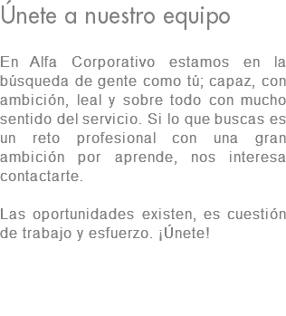 Únete a nuestro equipo En Alfa Corporativo estamos en la búsqueda de gente como tú; capaz, con ambición, leal y sobre todo con mucho sentido del servicio. Si lo que buscas es un reto profesional con una gran ambición por aprende, nos interesa contactarte. Las oportunidades existen, es cuestión de trabajo y esfuerzo. ¡Únete! 